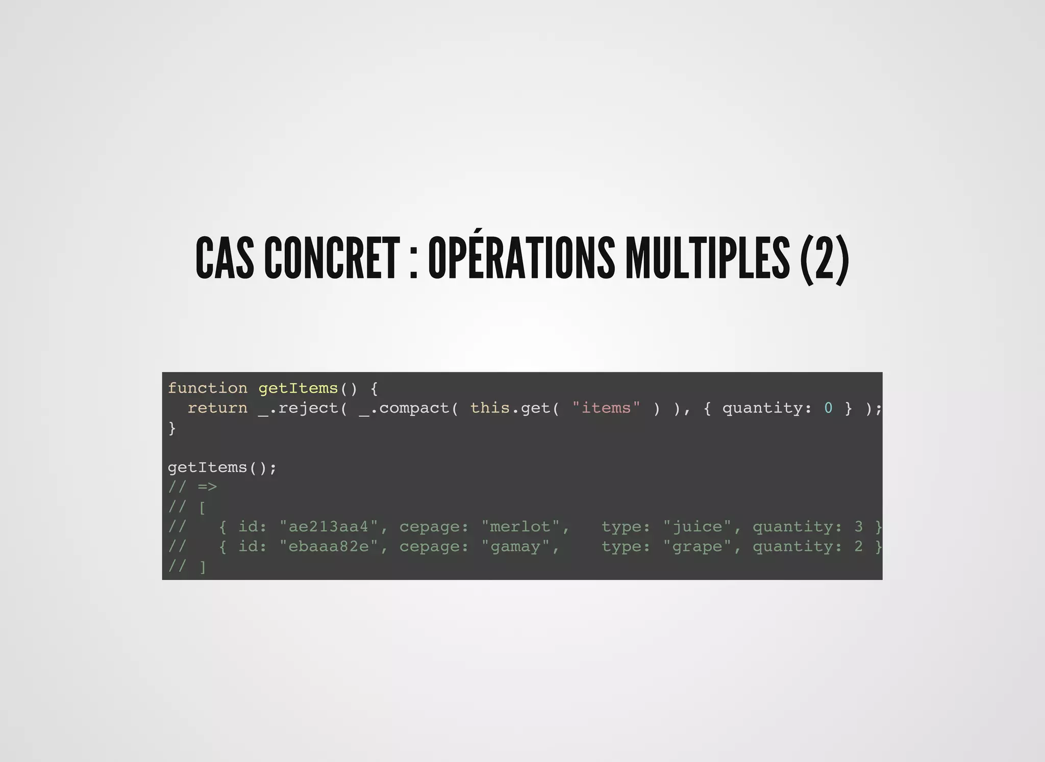 CAS CONCRET : OPÉRATIONS MULTIPLES (2)CAS CONCRET : OPÉRATIONS MULTIPLES (2)
function getItems() {
return _.reject( _.compact( this.get( "items" ) ), { quantity: 0 } );
}
getItems();
// =>
// [
// { id: "ae213aa4", cepage: "merlot", type: "juice", quantity: 3 },
// { id: "ebaaa82e", cepage: "gamay", type: "grape", quantity: 2 }
// ]
 