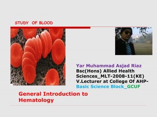 Yar Muhammad Asjad Riaz
Bsc(Hons) Allied Health
Sciences_MLT-2008-11(KE)
V.Lecturer at College Of AHP-
Basic Science Block_GCUF
General Introduction to
Hematology
STUDY OF BLOOD
 