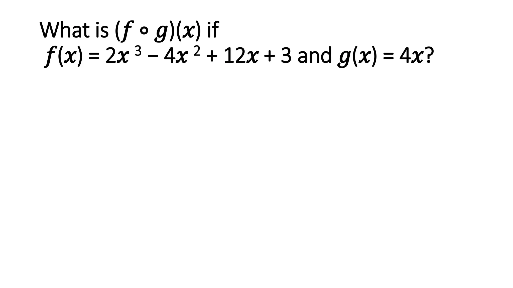 What is (𝑓 ∘ 𝑔)(𝑥) if
𝑓(𝑥) = 2𝑥 3 − 4𝑥 2 + 12𝑥 + 3 and 𝑔(𝑥) = 4𝑥?
 