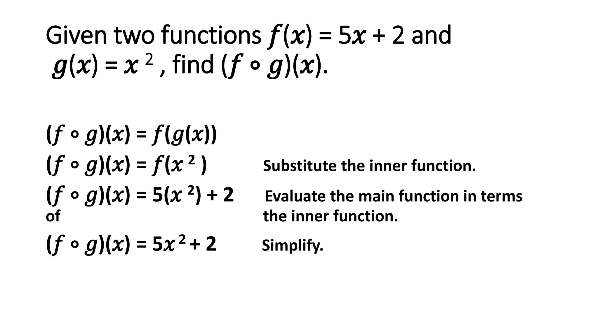 Given two functions 𝑓(𝑥) = 5𝑥 + 2 and
𝑔(𝑥) = 𝑥 2 , find (𝑓 ∘ 𝑔)(𝑥).
(𝑓 ∘ 𝑔)(𝑥) = 𝑓(𝑔(𝑥))
(𝑓 ∘ 𝑔)(𝑥) = 𝑓(𝑥 2 ) Substitute the inner function.
(𝑓 ∘ 𝑔)(𝑥) = 5(𝑥 2) + 2 Evaluate the main function in terms
of the inner function.
(𝑓 ∘ 𝑔)(𝑥) = 5𝑥2 + 2 Simplify.
 