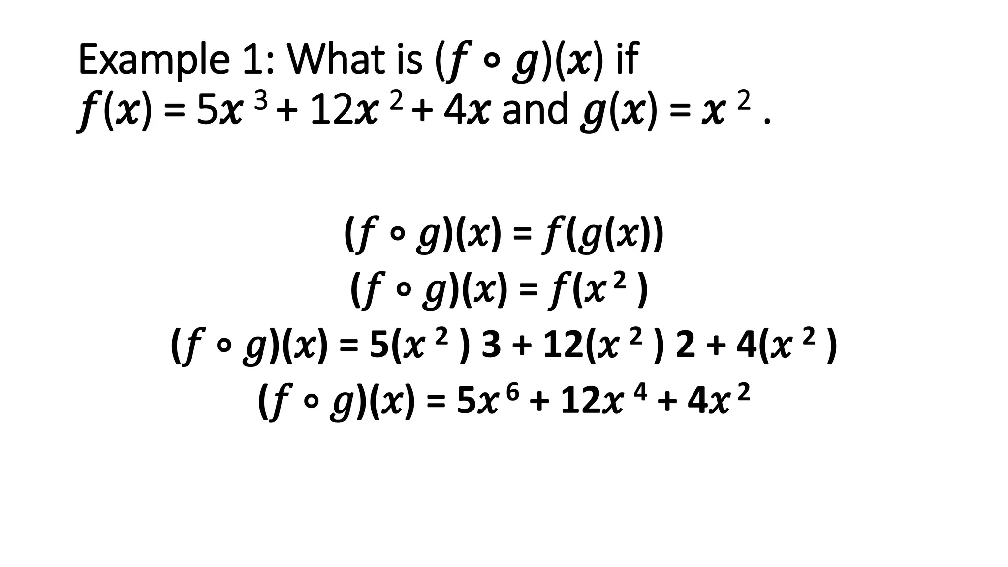 Example 1: What is (𝑓 ∘ 𝑔)(𝑥) if
𝑓(𝑥) = 5𝑥 3 + 12𝑥 2 + 4𝑥 and 𝑔(𝑥) = 𝑥 2 .
(𝑓 ∘ 𝑔)(𝑥) = 𝑓(𝑔(𝑥))
(𝑓 ∘ 𝑔)(𝑥) = 𝑓(𝑥2 )
(𝑓 ∘ 𝑔)(𝑥) = 5(𝑥 2 ) 3 + 12(𝑥 2 ) 2 + 4(𝑥 2 )
(𝑓 ∘ 𝑔)(𝑥) = 5𝑥6 + 12𝑥 4 + 4𝑥2
 