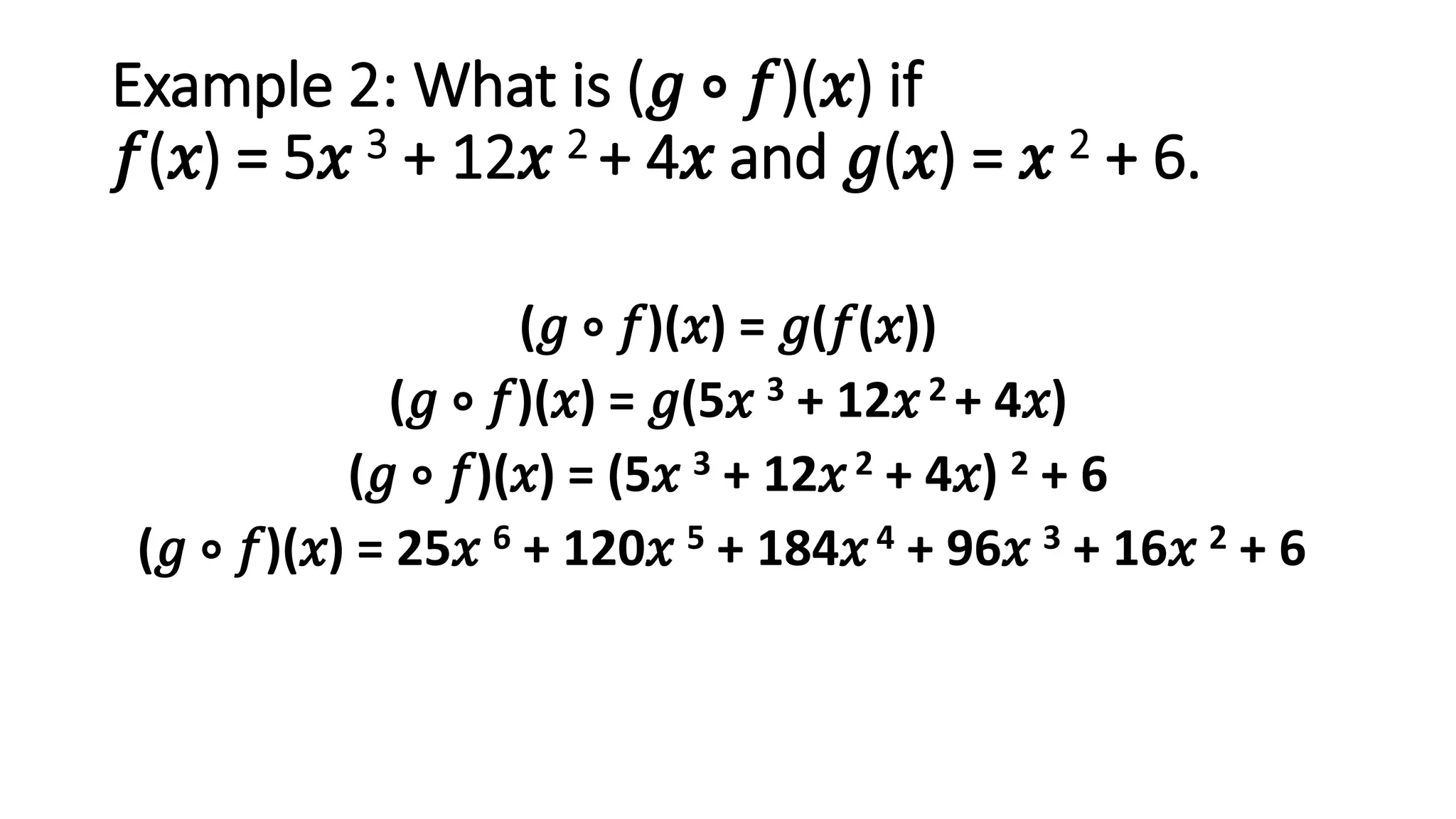 Example 2: What is (𝑔 ∘ 𝑓)(𝑥) if
𝑓(𝑥) = 5𝑥 3 + 12𝑥 2 + 4𝑥 and 𝑔(𝑥) = 𝑥 2 + 6.
(𝑔 ∘ 𝑓)(𝑥) = 𝑔(𝑓(𝑥))
(𝑔 ∘ 𝑓)(𝑥) = 𝑔(5𝑥 3 + 12𝑥2 + 4𝑥)
(𝑔 ∘ 𝑓)(𝑥) = (5𝑥 3 + 12𝑥2 + 4𝑥) 2 + 6
(𝑔 ∘ 𝑓)(𝑥) = 25𝑥 6 + 120𝑥 5 + 184𝑥4 + 96𝑥 3 + 16𝑥 2 + 6
 