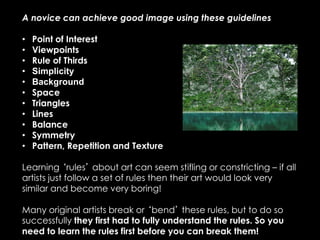A novice can achieve good image using these guidelines
• Point of Interest
• Viewpoints
• Rule of Thirds
• Simplicity
• Background
• Space
• Triangles
• Lines
• Balance
• Symmetry
• Pattern, Repetition and Texture
Learning ‘rules’ about art can seem stifling or constricting – if all
artists just follow a set of rules then their art would look very
similar and become very boring!
Many original artists break or ‘bend’ these rules, but to do so
successfully they first had to fully understand the rules. So you
need to learn the rules first before you can break them!
 