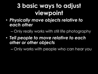 3 basic ways to adjust
viewpoint
• Physically move objects relative to
each other
– Only really works with still life photography
• Tell people to move relative to each
other or other objects
– Only works with people who can hear you
 