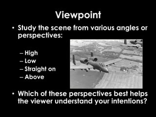 Viewpoint
• Study the scene from various angles or
perspectives:
– High
– Low
– Straight on
– Above
• Which of these perspectives best helps
the viewer understand your intentions?
 