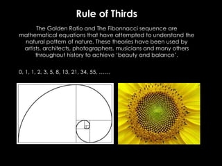 The Golden Ratio and The Fibonnacci sequence are
mathematical equations that have attempted to understand the
natural pattern of nature. These theories have been used by
artists, architects, photographers, musicians and many others
throughout history to achieve ‘beauty and balance’.
0, 1, 1, 2, 3, 5, 8, 13, 21, 34, 55, ……
Rule of Thirds
 