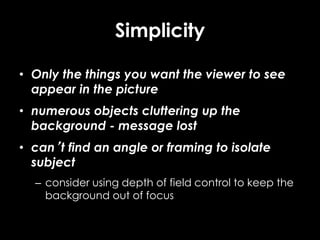 Simplicity
• Only the things you want the viewer to see
appear in the picture
• numerous objects cluttering up the
background - message lost
• can’t find an angle or framing to isolate
subject
– consider using depth of field control to keep the
background out of focus
 