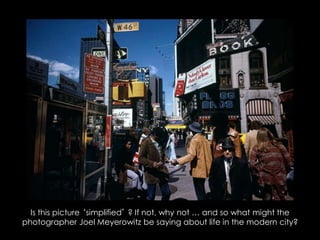 Is this picture ‘simplified’ ? If not, why not … and so what might the
photographer Joel Meyerowitz be saying about life in the modern city?
 