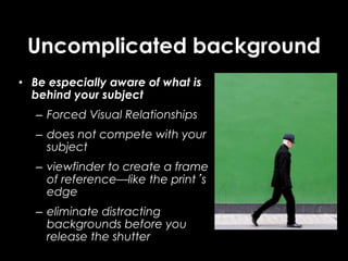 Uncomplicated background
• Be especially aware of what is
behind your subject
– Forced Visual Relationships
– does not compete with your
subject
– viewfinder to create a frame
of reference—like the print’s
edge
– eliminate distracting
backgrounds before you
release the shutter
 