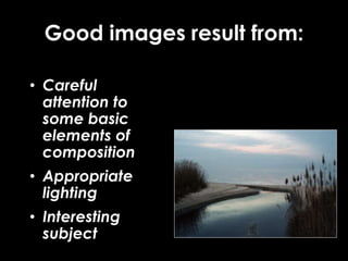 Good images result from:
• Careful
attention to
some basic
elements of
composition
• Appropriate
lighting
• Interesting
subject
 