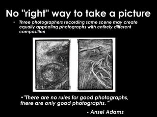 No "right" way to take a picture
• Three photographers recording same scene may create
equally appealing photographs with entirely different
composition
•"There are no rules for good photographs,
there are only good photographs.“
- Ansel Adams
 