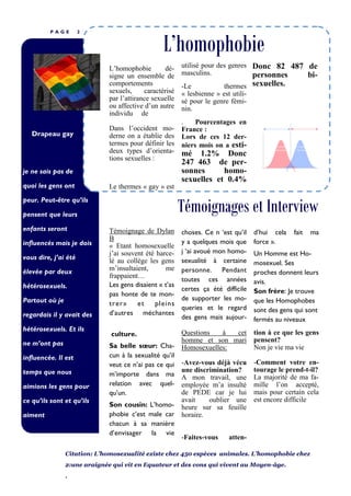 P A G E 2
je ne sais pas de
quoi les gens ont
peur. Peut-être qu’ils
pensent que leurs
enfants seront
influencés mais je dois
vous dire, j’ai été
élevée par deux
hétérosexuels.
Partout où je
regardais il y avait des
hétérosexuels. Et ils
ne m’ont pas
influencée. Il est
temps que nous
aimions les gens pour
ce qu’ils sont et qu’ils
aiment e.
Drapeau gay
Témoignages et Interview
L’homophobie
L’homophobie dé-
signe un ensemble de
comportements
sexuels, caractérisé
par l’attirance sexuelle
ou affective d’un autre
individu de même
genre ou sexe.
Dans l’occident mo-
derne on a établie des
termes pour définir les
deux types d’orienta-
tions sexuelles :
Le thermes « gay » est
utilisé pour des genres
masculins.
-Le thermes
« lesbienne » est utili-
sé pour le genre fémi-
nin.
. Pourcentages en
France :
Lors de ces 12 der-
niers mois on a esti-
mé 1.2% Donc
247 463 de per-
sonnes homo-
sexuelles et 0.4%
Donc 82 487 de
personnes bi-
sexuelles.
Questions à cet
homme et son mari
Homosexuelles:
-Avez-vous déjà vécu
une discrimination?
A mon travail, une
employée m’a insulté
de PEDE car je lui
avait oublier une
heure sur sa feuille
horaire.
-Faites-vous atten-
culture.
Sa belle sœur: Cha-
cun à la sexualité qu’il
veut ce n’ai pas ce qui
m’importe dans ma
relation avec quel-
qu’un.
Son cousin: L’homo-
phobie c’est male car
chacun à sa manière
d’envisager la vie
tion à ce que les gens
pensent?
Non je vie ma vie
-Comment votre en-
tourage le prend-t-il?
La majorité de ma fa-
mille l’on accepté,
mais pour certain cela
est encore difficile
choses. Ce n ‘est qu’il
y a quelques mois que
j ‘ai avoué mon homo-
sexualité à certaine
personne. Pendant
toutes ces années
certes ça été difficile
de supporter les mo-
queries et le regard
des gens mais aujour-
d’hui cela fait ma
force ».
Un Homme est Ho-
mosexuel. Ses
proches donnent leurs
avis.
Son frère: Je trouve
que les Homophobes
sont des gens qui sont
fermés au niveaux
Témoignage de Dylan
B
« Etant homosexuelle
j’ai souvent été harce-
lé au collège les gens
m’insultaient, me
frappaient…
Les gens disaient « t’as
pas honte de te mon-
trer» et pleins
d’autres méchantes
Citation: L’homosexualité existe chez 450 espèces animales. L’homophobie chez
2:une araignée qui vit en Equateur et des cons qui vivent au Moyen-âge.
.
 