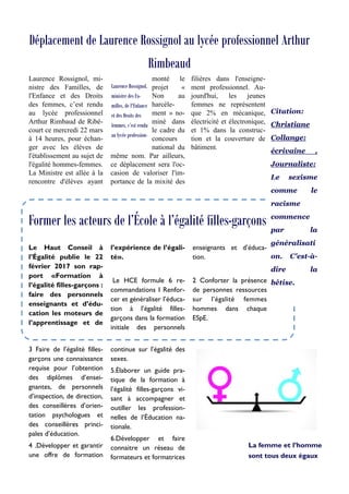 Déplacement de Laurence Rossignol au lycée professionnel Arthur
Rimbeaud
Laurence Rossignol, mi-
nistre des Familles, de
l'Enfance et des Droits
des femmes, c’est rendu
au lycée professionnel
Arthur Rimbaud de Ribé-
court ce mercredi 22 mars
à 14 heures, pour échan-
ger avec les élèves de
l'établissement au sujet de
l'égalité hommes-femmes.
La Ministre est allée à la
rencontre d'élèves ayant
monté le
projet «
Non au
harcèle-
ment » no-
miné dans
le cadre du
concours
national du
même nom. Par ailleurs,
ce déplacement sera l'oc-
casion de valoriser l'im-
portance de la mixité des
filières dans l'enseigne-
ment professionnel. Au-
jourd'hui, les jeunes
femmes ne représentent
que 2% en mécanique,
électricité et électronique,
et 1% dans la construc-
tion et la couverture de
bâtiment.
continue sur l’égalité des
sexes.
5.Élaborer un guide pra-
tique de la formation à
l’égalité filles-garçons vi-
sant à accompagner et
outiller les profession-
nelles de l’Éducation na-
tionale.
6.Développer et faire
connaitre un réseau de
formateurs et formatrices
3 Faire de l’égalité filles-
garçons une connaissance
requise pour l’obtention
des diplômes d’ensei-
gnantes, de personnels
d’inspection, de direction,
des conseillères d’orien-
tation psychologues et
des conseillères princi-
pales d’éducation.
4 .Développer et garantir
une offre de formation
l’expérience de l’égali-
té».
Le HCE formule 6 re-
commandations 1 Renfor-
cer et généraliser l’éduca-
tion à l’égalité filles-
garçons dans la formation
initiale des personnels
enseignants et d’éduca-
tion.
2 Conforter la présence
de personnes ressources
sur l’égalité femmes
hommes dans chaque
ESpE.
Le Haut Conseil à
l’Égalité publie le 22
février 2017 son rap-
port «Formation à
l’égalité filles-garçons :
faire des personnels
enseignants et d’édu-
cation les moteurs de
l’apprentissage et de
Laurence Rossignol,
ministre des Fa-
milles, de l'Enfance
et des Droits des
femmes, c’est rendu
au lycée profession-
Former les acteurs de l’École à l’égalité filles-garçons
La femme et l’homme
sont tous deux égaux
Citation:
Christiane
Collange:
écrivaine ,
Journaliste:
Le sexisme
comme le
racisme
commence
par la
généralisati
on. C'est-à-
dire la
bêtise.
 