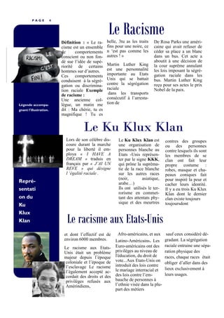 P A G E 4
Légende accompa-
gnant l'illustration.
Le racisme aux Etats-Unis
Le Racisme
Définition : « Le ra-
cisme est un ensemble
de comportements
conscient ou non fon-
dé sue l’idée de supé-
riorité de certains
hommes sur d’autres.
Ces comportements
conduisent à la ségré-
gation ou discrimina-
tion raciale Exemple
de racisme :
Une ancienne col-
lègue, un matin me
dit : Ma chérie, tu es
magnifique ! Tu es
belle, 3tu as les traits
fins pour une noire, ce
n ‘est pas comme les
autres ! »
Martin Luther King
est une personnalité
importante au Etats
Unis qui se battait
contre la ségrégation
raciale
dans les transports
consécutif à l’arresta-
tion de
et dont l’effectif est de
environ 6000 membres.
Le racisme aux Etats-
Unis était un problème
majeur depuis l’époque
coloniale et l’époque de
l’esclavage Le racisme
l’également accepté ac-
cordait des droits et des
privilèges refusés aux
Amérindiens,
Lors de son célèbre dis-
coure durant la marche
pour la liberté il em-
ploya « I HAVE A
DREAM » traduis en
français par « J’AI UN
REVE » qui désigne
l ‘égalité raciale .
Repré-
sentati
on du
Ku
Klux
Klan
De Rosa Parks une améri-
caine qui avait refuser de
céder sa place a un blanc
dans un bus. Cet acte a
aboutit à une décision de
la cour suprême annulant
les lois imposant la ségré-
gation raciale dans les
bus. Martin Luther King
reçu pour ses actes le prix
Nobel de la paix.
Le Ku Klux Klan est
une organisation de
personnes blanche au
Etats -Unis représen-
ter par le signe KKK,
qui prône la supréma-
tie de la race blanche
sur les autres races
(noir, asiatique,
arabe…)
Ils ont utilisés le ter-
rorisme en commet-
tant des attentats phy-
sique et des meurtres
contres des groupes
ou des personnes
contre lesquels ils sont
les membres de se
clan ont fait leur
propre costume :
robes, masque et cha-
peaux coniques fait
pour inspiré la peur et
cacher leurs identité.
Il y a eu trois Ku Klux
Klan dont le dernier
clan existe toujours
toujoursdont
Le Ku Klux Klan
Afro-américains, et aux
Latino-Américains. Les
Euro-américains ont des
privilèges au niveau de
l'éducation, du droit de
vote...Aux Etats-Unis on
introduit des lois contre
le mariage interracial et
des lois contre l’em-
bauche de personnes à
l’ethnie visée dans la plu-
part des métiers
sauf ceux considéré dé-
gradant. La ségrégation
raciale entraine une sépa-
ration physique des
races, chaque races était
obliger d’aller dans des
lieux exclusivement à
leurs usages.
 
