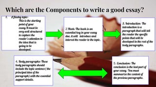 Which are the Components to write a good essay?
1. A flashy topic:
This is the starting
point of your
essay.It must be
very well structured
to capture the
reader’s attention to
the idea that is
going to be
developed.
2.Hook: The hook is an
essential key in your essay
due, it will introduce and
interest the reader to the topic.
3. Introduction: The
introduction is a
paragraph that will tell
the reader the specific
points that will be
developed in the rest of the
body paragraphs.
4. Body paragraphs: These
body paragraphs should
include the topic sentence( the
principal idea of the
paragraph) with the essential
support details.
5. Conclusion: The
conclusion is the last part of
your essay. You must
summarize the content of
the previous paragraphs.
 