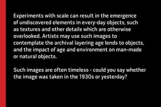 Experiments with scale can result in the emergence 
of undiscovered elements in every-day objects, such 
as textures and other details which are otherwise 
overlooked. Artists may use such images to 
contemplate the archival layering age lends to objects, 
and the impact of age and environment on man-made 
or natural objects. 
Such images are often timeless - could you say whether 
the image was taken in the 1930s or yesterday? 
 
