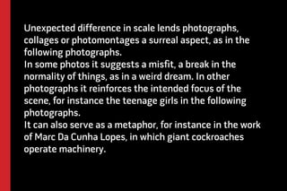 Unexpected difference in scale lends photographs, 
collages or photomontages a surreal aspect, as in the 
following photographs. 
In some photos it suggests a misfit, a break in the 
normality of things, as in a weird dream. In other 
photographs it reinforces the intended focus of the 
scene, for instance the teenage girls in the following 
photographs. 
It can also serve as a metaphor, for instance in the work 
of Marc Da Cunha Lopes, in which giant cockroaches 
operate machinery. 
 
