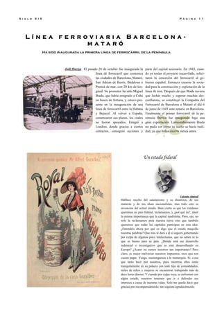 L í n e a f e r r o v i a r i a B a r c e l o n a -
m a t a r ó
Ha sido inaugurada la primera línea de ferrocarril de la península
P á g i n a 1 1S i g l o X I X
Un estado federal
Valentín Almirall
Háblase mucho del catalanismo y su dinámica, de sus
maneras y de sus ideas nacionalistas, mas todo esto es
invención del actual estado. Bien cierto es que los catalanes
queremos un país federal, reclamamos, y ¿por qué no?, tener
la misma importancia que la capital madrileña. Pero, ojo, no
solo la reclamamos para nuestra tierra sino que también
queremos que todas las capitales participen en esta idea.
¿Entendéis ahora por qué os digo que el estado maquilla
nuestras palabras? Que más le dará a él si seguirá gobernando
por culpa de algunos poco intelectuales, que no saben ni lo
que es bueno para su país. ¿Dónde está ese desarrollo
industrial o investigativo que se está desarrollando en
Europa? ¿Acaso no somos nosotros tan importantes? Pero
claro, es mejor malversar nuestros impuestos, esos que nos
cuesta pagar. Venga, mantengamos a la monarquía. Si, a esa
que tanto hace por nosotros, pues mientras ellos están
tranquilamente en su palacio con todo lujo de comodidades,
miles de niños y mujeres se encuentran trabajando más de
doce horas diarias. Y cuando por culpa suya, se enfrentan con
algún estado, nosotros tenemos que ir a defender sus
intereses a causa de nuestras vidas. Solo me queda decir que
gracias por recompensárnoslo, tan siquiera agradecérnoslo.
Judit Huerga El pasado 28 de octubre fue inaugurada la
línea de ferrocarril que comunica
las ciudades de Barcelona, Mataró,
San Adrian de Besós, Badalona o
Premiá de mar, con 28 km de lon-
gitud. Su promotor ha sido Miguel
Biada, que había emigrado a Cuba
en busca de fortuna, y estuvo pre-
sente en la inauguración de una
línea de ferrocarril entre la Habana
y Bejucal. Al volver a España,
comenzaron sus planes, los cuales
no fueron apoyados. Emigró a
Londres, donde gracias a ciertos
contactos, consiguió acciones y
parte del capital necesario. En 1843, cuan-
do ya tenían el proyecto encarrilado, solici-
taron la concesión del ferrocarril al go-
bierno español. Entonces crearon la socie-
dad para la construcción y explotación de la
línea de tren. Después de que Biada tuviera
que luchar mucho y superar muchas des-
confianzas, se constituyó la Compañía del
Ferrocarril de Barcelona a Mataró el día 6
de junio de 1845 ante notario en Barcelona.
Finalmente el primer ferrocarril de la pe-
nínsula Ibérica fue inaugurado bajo una
gran expectación. Lamentablemente Biada
no pudo ver cómo su sueño se hacía reali-
dad, ya que había muerto meses antes.
 