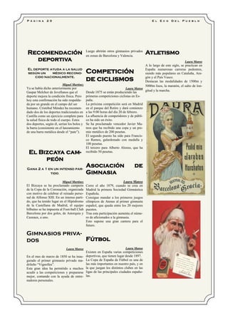 P á g i n a 2 0 E l E c o D e l P u e b l o
Recomendación
deportiva
El deporte ayuda a la salud
según un médico recono-
cido nacionalmente.
Miguel Martínez
Ya se había dicho anteriormente por
Gaspar Melchor de Jovellanos que el
deporte mejora la condición física. Pero
hoy esta confirmación ha sido respalda-
da por un grande en el campo del ser
humano. Cristóbal Méndez ha recomen-
dado dos de los deportes tradicionales en
Castilla como un ejercicio completo para
la salud física de todo el cuerpo. Estos
dos deportes, según él, serían los bolos y
la barra (consistente en el lanzamiento
de una barra metálica desde el “pate”).
El Bizcaya cam-
peón
Gana 2 a 1 en un intenso par-
tido.
Miguel Martínez
El Bizcaya se ha proclamado campeón
de la Copa de la Coronación, organizada
con motivo de celebrar el reinado perso-
nal de Alfonso XIII. En un intenso parti-
do, que ha tenido lugar en el Hipódromo
de la Castellana de Madrid, el equipo
bilbaíno se ha impuesta al Foot-ball Club
Barcelona por dos goles, de Astorquia y
Cazeaux, a uno.
Gimnasios priva-
dos
Laura Manso
En el mes de marzo de 1850 se ha inau-
gurado el primer gimnasio privado ma-
drileño “Vignolles”.
Esta gran idea ha permitido a muchos
acudir a las competiciones y prepararse
mejor, contando con la ayuda de entre-
nadores personales.
Luego abrirán otros gimnasios privados
en zonas de Barcelona y Valencia.
Competición
de ciclismos
Laura Manso
Desde 1875 se están produciendo las
primeras competiciones ciclistas en Es-
paña.
La próxima competición será en Madrid
en el parque del Retiro y dará comienzo
a las 9:00 horas del día 20 de febrero.
La afluencia de competidores y de públi-
co ha sido un éxito.
Se ha proclamado vencedor Javier Ma-
teos que ha recibido una copa y un pre-
mio metálico de 200 pesetas.
El segundo puesto ha sido para Francis-
co Ramos, galardonado con medalla y
100 pesetas.
El tercero para Alberto Alonso, que ha
recibido 50 pesetas.
Asociación de
Gimnasia
Laura Manso
Corre el año 1879, cuando se crea en
Madrid la primera Sociedad Gimnástica
Española.
Consigue mandar a los primeros juegos
olímpicos de Atenas al primer gimnasta
español, que queda entre los 20 mejores
puestos.
Tras esta participación aumenta el núme-
ro de aficionados a la gimnasia.
Esto supone una gran cantera para el
futuro.
Fútbol
Laura Manso
Existen en España varias competiciones
deportivas, que tienen lugar desde 1897.
La Copa de España de Fútbol es una de
las más importantes en nuestro país, y en
la que juegan los distintos clubes en las
ligas de las principales ciudades españo-
las.
Atletismo
Laura Manso
A lo largo de este siglo, se practican en
España numerosas carreras pedestres,
siendo más populares en Cataluña, Ara-
gón y el País Vasco.
Destacan las modalidades de 1500m y
5000m lisos, la maratón, el salto de lon-
gitud y la marcha.
 