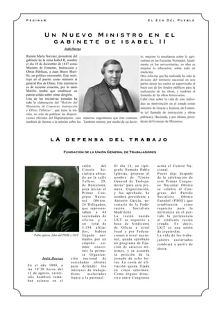 Judit Huerga
Ramón María Narváez, presidente del
gabinete de la reina Isabel II, nombre
el día 10 de diciembre de 1847 como
Ministro de Fomento, Instrucción y
Obras Públicas, a Juan Bravo Muri-
llo, un político extremeño. Este susti-
tuye en el puesto como ministro al
general Ros de Olano. Este ministerio
es de reciente creación, por lo tanto
Murillo tendrá que establecer un
patrón sólido sobre cómo dirigirlo.
Una de las iniciativas tomadas ha
sido la elaboración del “Boletín del
Ministerio de Comercio, Instrucción
y Obras Públicas”, que tiene la mi-
sión, no solo de publicar las disposi-
ciones oficiales del Departamento, sino
también de ilustrar a la opinión sobre las
materias importantes que éste contiene.
También intenta, por medio de un decre-
to, mejorar la enseñanza sobre la agri-
cultura en las Escuelas Normales. Igual-
mente en las universitarias, su idea es
mejorar la educación, sobre todo en
medicina.
Otra reforma que ha realizado ha sido la
división del territorio nacional en seis
partes desde las cuales se supervisaba el
buen uso de los fondos públicos para la
realización de las obras, y también el
fomento de las obras ferroviarias.
Cabe citar sobre la vida de este indivi-
duo su intervención en el estado como
ministro de Gracia y Justicia, de Fomen-
to (el llamado de instrucción y obras
públicas), Hacienda, y por último, presi-
dente del Consejo de Ministros.
U n N u e v o M i n i s t r o e n e l
g a b i n e t e d e i s a b e l I I
P á g i n a 4
l A d e f e n s a d e l t r a b a j o
Fundación de la Unión General de Trabajadores
E l E c o D e l P u e b l o
Judit Huerga
En el año 1888, a
las 10’30 horas del
12 de agosto, veinti-
séis hombres toma-
ban asiento en el
salón del
Círculo So-
cialista ubica-
do en la calle
Tallers, 29,
de Barcelona,
para iniciar el
Primer Con-
greso Nacio-
nal Obrero.
26 Delegados,
que represen-
taban a 44
sociedades de
oficios y a
un total de
5.154 afilia-
dos, habían
llegado ani-
mados por un
empeño co-
mún: consti-
tuir la prime-
ra Organiza-
ción nacional de
sociedades obreras
para defender los
intereses de trabaja-
dores asalariados
frente a la patronal.
El día 14, un tipó-
grafo llamado Pablo
Iglesias, propuso el
nombre de “Unión
General de Trabaja-
dores” para esta pri-
mera Organización,
y fue aprobado. Se
nombró presidente a
Antonio García, se-
cretario de la Fede-
ración Socialista
Madrileña.
La recién nacida
UGT se organiza a
base de Sindicatos
de Oficio a nivel
local y por Federa-
ciones a nivel nacio-
nal, queda aprobado
un programa de fija-
ción de salarios mí-
nimos, y se acuerda
la petición de la
jornada de ocho ho-
ras. La cuota de afi-
liación queda fijada
en cinco céntimos.
Como órgano direc-
tivo entre Congresos
actúa el Comité Na-
cional.
Pocos días después
de la celebración de
este Primer Congre-
so Nacional Obrero
se celebra el Con-
greso del Partido
Socialista Obrero
Español (PSOE) que
establecería como
requisito para la
militancia en el par-
tido la pertenencia
al sindicato recién
creado. Es decir,
UGT es una unión
de izquierdas.
La vida de los traba-
jadores asalariados
cambiará a partir de
ahora.
Pablo iglesia, líder del PSOE y UGT
 