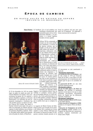 É p o c a d e c a m b i o s
U n n u e v o g o l p e d e e s t a d o e n e s p a ñ a
i m p l a n t a l a m o n a r q u í a
P a g e 9S i g l o X I X
Miguel Martínez
El 29 de diciembre de 1874 ha tenido
lugar un golpe de estado por parte del
General Martínez de Campos. Este acon-
tecimiento ha puesto fin a la anterior y
primera República española y al Sexenio
Democrático. Los episodios de esta res-
tauración monárquica y borbónica han
sido posibles gracias a la figura de Anto-
nio Cánovas del Castillo, que desde el
Partido Liberal-Conservador, del cual es
líder, ha contactado con Alfonso XII para
reponer el orden borbónico tras el fracaso
de la Primera República española. Alfon-
so XII había hecho público previamente,
antes del golpe de estado, el Manifiesto
de Sandhurst, por el cual establece una
monarquía constitucional, que
mantendría parte de las reivin-
dicaciones liberales, y se pro-
clama a sí mismo legítimo
heredero al trono español.
Alfonso XII ha comenzado su
reinado con dos serios proble-
mas pendientes: la tercera de
las guerras carlistas, que ha
llegado a su fin por la superio-
ridad militar del ejército, y la
importante sublevación cuba-
na, que Alfonso XII ha resuel-
to temporalmente mediante la
paz de Zanjón. Esta nueva
etapa ha estado marcada por la
Constitución de 1876
(promulgada por Cánovas)
que se caracteriza por el sufra-
gio censitario, la soberanía del
Rey y las Cortes (que pasan a
ser de un sistema bicameral:
Congreso y Senado), un estado
confesional católico (si bien se
toleran otra religiones) y la
inclusión de derechos (que
quedan limitados por el resto
de leyes). El sistema político
que rige en estos momentos es
el de turno de partidos (según
el modelo inglés) entre el Par-
tido Liberal-Conservador,
dirigido por Cánovas y de
clara tendencia conservadora,
y el Partido Liberal Fusionista,
presidido por Práxedes Mateo
Sagasta y con tendencia liberal. Pero en
realidad, el verdadero sistema político
que se ha podido observar, es el del caci-
quismo: una forma gubernamental en la
que un líder político consigue influencia
sobre la sociedad militarmente, de modo
que se podría decir que se compran los
votos.
La regencia de María Cristina de Habs-
burgo-Lorena se ha iniciado tras la muer-
te de Alfonso XII y sustituirá en el trono
español a su hijo Alfonso XIII hasta que
este alcance la mayoría de edad. El caci-
quismo continúa estando presente en la
forma de gobierno del país pero gran
parte de la burguesía ha empezado a
tomar conciencia de la situación.
El descontento se está canalizando a
través de:
• Movimientos intelectuales:
-La Institución Libre de Enseñanza, que
ha sido creada en 1876 por Francisco
Giner de los Ríos y cuya labor es la del
adoctrinamiento sin la interferencia de la
religión (por lo que se le considera ile-
gal).
-La generación del 98 con una clara
intención regeneracionista.
•Movimientos políticos:
-El que ha dado lugar a las Bases de
Manresa, que defiende la autonomía
regional, en una época en la que se están
mostrando movimientos nacionalistas
dentro de España por las diferencias
culturales, lingüísticas…
•Movimientos sindicalistas:
-Partido Socialista Obrero (1879) funda-
do por Pablo Iglesias.
-Unión General de Trabajadores (1888)
fundada en el Congreso Obrero de Barce-
lona.
-Federación de Trabajadores de la Re-
gión Española fundada también en el
Congreso de Barcelona por anacarcosin-
dicalistas catalanes encabezados por
Josep Lunas i Pujals.
Alfonso XII, retrato de Salvador Cubells
Jura de la Constitución por la reina regente
María Cristina, obra de Joaquín Sorolla y Bastida.
 