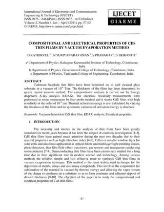 International Journal of Electronics and Communication Engineering & Technology (IJECET), ISSN 0976
International Journal of Electronics and Communication
                                                                            IJECET
– 6464(Print), ISSN 0976 – 6472(Online) Volume 2, Number 1, Jan - April (2011), © IAEME
Engineering & Technology (IJECET)
ISSN 0976 – 6464(Print), ISSN 0976 – 6472(Online)
Volume 2, Number 1, Jan – April (2011), pp. 57-62                         ©IAEME
© IAEME, http://www.iaeme.com/ijecet.html




   COMPOSITIONAL AND ELECTRICAL PROPERTIES OF CDS
     THIN FILMS BY VACUUM EVAPORATION METHOD
  D KATHIRVEL a*, N SURIYANARAYANAN b, S PRABAHAR c, S SRIKANTH c

 a* Department of Physics, Kalaignar Karunanidhi Institute of Technology, Coimbatore,
                                        India
    b Department of Physics, Government College of Technology, Coimbatore, India.
     c Department of Physics, Tamilnadu College of Engineering, Coimbatore, India

ABSTRACT
        Cadmium Sulphide thin films have been deposited on to well cleaned glass
substrate in a vacuum of 10-6 Torr. The thickness of the films has been determined by
quartz crystal monitor method. The compositional analysis is carried out by Energy
dispersive X-ray analysis (EDAX). The electrical resistivity measurements were
performed at room temperature by four probe method and it shows CdS films with high
resistivity in the order of 10-6 cm. Thermal activation energy is also calculated by varying
the thickness of the films and no systematic variation of activation energy is observed.

Keywords: Vacuum deposition CdS thin film, EDAX analysis, Electrical properties.

    1. INTRODUCTION

        The necessity and interest in the analysis of thin films have been greatly
stimulated in recent years because it has been the subject of countless investigation [1-3].
CdS thin films have gained much attention during the past two decades due to their
spectral properties such as high refractive index [4-6]. CdS is a suitable window layer for
solar cells and also finds application as optical filters and multilayer light emitting diodes,
photo detectors, thin film field effect transistors, gas sensors and transparent conducting
semiconductor [7-8]. Semiconducting thin films have been extensively studied for a long
time due to their significant role in modern science and technology. Among various
methods the reliable, simple and cost effective route to synthesis CdS thin films in
vacuum evaporation technique. This method is the most widely used technique for the
deposition of metals, alloys and also many compounds. This involves the evaporation for
sublimation of the material in vacuum by thermal energy and allowing the vapor stream
of the charge to condense on a substrate so as to form continues and adherent deposit of
desired thickness [9-10]. The objective of the paper is to study the compositional and
electrical properties of CdS thin films.




                                                57
 