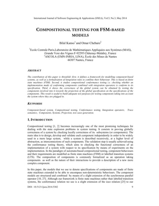 International Journal of Software Engineering & Applications (IJSEA), Vol.5, No.3, May 2014
DOI : 10.5121/ijsea.2014.5302 9
COMPOSITIONAL TESTING FOR FSM-BASED
MODELS
Bilal Kanso1
and Omar Chebaro2
1
Ecole Centrale Paris,Laboratoire de Mathématiques Appliquées aux Systèmes (MAS),
Grande Voie des Vignes F-92295 Châtenay-Malabry, France
2
ASCOLA (EMN-INRIA, LINA), École des Mines de Nantes
44307 Nantes, France
ABSTRACT
The contribution of this paper is threefold: first, it defines a framework for modelling component-based
systems, as well as a formalization of integration rules to combine their behaviour. This is based on finite
state machines (FSM). Second, it studies compositional conformance testing i.e. checking whether an
implementation made of conforming components combined with integration operators is conform to its
specification. Third, it shows the correctness of the global system can be obtained by testing the
components involved into it towards the projection of the global specification on the specifications of the
components. This result is useful to build adequate test purposes for testing components taking into account
the system where they are plugged in.
KEYWORDS
Component-based system, Compositional testing, Conformance testing, Integration operators, Trace
semantics, Components, Systems, Projection, test cases generation.
1. INTRODUCTION
Compositional testing [1, 2] becomes increasingly one of the most promising techniques for
dealing with the state explosion problems in system testing. It consists in proving globally
correctness of a system by checking locally correctness of its subsystems (or components). The
main idea is to design, develop and validate each component independently in order to be widely
used in a more large system, while a system is described recursively, at a higher level of
abstraction, as interconnections of such components. The validation step is usually achieved using
the conformance testing theory, which aims to checking the functional correctness of an
implementation of a system with respect to its specification by means of experiments on the
implementation. In the paradigm of automata-based compositional testing, component behaviours
and their requirements are modelled as finite state machines (FSM) or labelled transition systems
(LTS). The composition of components is commonly formalized as an operation taking
components as well as the nature of their interactions to provide a description of a new more
complex component.
In this paper, the models that we use to denote specifications of components are made of finite
state machines extended to be able to encompass non-deterministic behaviours. The component
models are structured and combined by means of a slight extension of the synchronous parallel
operator [10, 27]. Although our framework is finite state machines rather than labelled transition
systems, the conformance relation we use is a slight extension of the ioco relation [25] to our
 