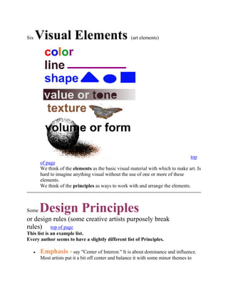 Six Visual Elements (art elements)<br />                                       top of page We think of the elements as the basic visual material with which to make art. Is hard to imagine anything visual without the use of one or more of these elements.  We think of the principles as ways to work with and arrange the elements.<br />Some Design Principles or design rules (some creative artists purposely break rules)     top of page This list is an example list.  Every author seems to have a slightly different list of Principles.<br />Emphasis - say quot;
Center of Interest.quot;
 It is about dominance and influence. Most artists put it a bit off center and balance it with some minor themes to maintain our interest. Some artists avoid emphasis on purpose. They want all parts of the work to be equally interesting. <br />Harmony - As in music, complementary layers and/or effects can be joined to produce a more attractive whole. The composition is complex, but everything appears to fit with everything else. The whole is better than the sum of its parts.<br />Unity - When nothing distracts from the whole, you have unity. Unity without variation can be uninteresting - like driving on a clear day through Western Kansas on the interstate. Unity with diversity generally has more to offer in both art and in life.  Of course some very minimal art can be very calming and at times even very evocative. Even a simple landscape can have a powerful effect.<br />Opposition - uses contrasting visual concepts. That same Western Kansas quot;
big skyquot;
 landscape becomes very dramatic and expressive when a storm builds in the southwest. Principles can grow out of any artistic device that is used to produce an effect on the viewer.<br />TEACHING TIP Children as young as two or three can differentiate differences between rough and smooth, hard and soft, various colors, dark and light, big and little, and other opposites. Sorting and identification activities help them learn to focus on learning tasks. If students do some hands-on practice they learn these ideas better than when they asked to observe something shown by a teacher.<br />Students can be based to do curved and straight, dark and light (low key - high key), open and closed (in the frame and extending beyond), positive and negative (subject and background), soft and hard, smooth and rough, parallel and branching, spiral and concentric, and so on. After each practice routine, students stop a moment and tell each other how the vocabulary words are being shown.<br />Balance is the consideration of visual weight and importance. It is a way to compare the right and left side of a composition.                                top of page<br />© marvin bartelAsymmetrical balance is more interesting. Above both sides are similar in visual weight but not mirrored. It is more casual, dynamic, and relaxed feeling so it is often called informal balance. Radial balance is not very common in artist's compositions, but it is like a daisy or sunflower with everything arranged around a center. Rose windows of cathedrals use this design system.Of course a sunflower can have many meanings and feelings beyond its quot;
radiantquot;
 feeling. Farmers might hate it as weed cutting into their corn production. On the other hand, many of us can't help thinking about Vincent Van Gogh's extraordinarily textured painted sunflowers. Once we have contemplated those thickly expressed colors and textures with their luscious painterly surface, every sunflower we see becomes an aesthetic experience filled with spiritual sensations.The butterfly below by itself is essentially symmetrical.  Both sides are similar in visual weight and almost mirrored. Because symmetrical balance often looks more stiff and formal, sometimes it is calledformal balance.Of course a butterfly, even though it is symmetrical, doesn't look stiff and formal because we think of fluttering butterflies as metaphors for freedom and spontaneity. It is a case of subject matter and symbolism overpowering formal design effects.This is a simple diagram ofradial balance.<br /> top of page<br />Variety - You create variety when elements are changed. Repeating a similar shape but changing the size can give variety and unity at the same time. Keeping the same size, but changing the color can also give variety and unity at the same time. In visual composition, there are many ways you can change something while simultaneously keeping it the same.<br />Depth - effects of depth, space, projection toward the viewer add interest. Linear perspective in the real world makes things look smaller in the distance. Some artists try to avoid depth by making large things duller and small things brighter, and so on, to make the objects contradict realism. Many artists don't believe in realism even though they could do it if they wanted to. It seems too boring to them. Realism wouldn't be art for some artists.<br />Repetition - Some ways to use Repetition of the Visual Elements are:<br />Size Variation can apply to shape, form, etc. Notice how size can effect how close or far something can appear to be from the viewer.          top of page<br />top of page - © marvin bartel Here the same butterfly is shown twice. Which one appears closer? Note how size relationships create depth or space in a composition. Children in first grade can already recognize closer and farther based on size even though they wouldn't typically use this in their pictures unless they were motivated to do so.<br />Repetition can be used on all of the Visual Elements. If things are repeated without any change they can quickly get boring. However, repetition with variation can be both interesting and comfortably familiar. Repetition gives motion.<br />Variation can be used with all of the visual elements. See quot;
Varietyquot;
 above. You can do this with all the elements. Artists do this all the time.<br />Color saturation, sometimes called quot;
color intensityquot;
 or brightness can also give a feeling of depth and space. Which of these butterflies are farther away? Most second graders can see this effect when they are asked to look for it. These butterflies create the illusion of depth even though they are all the same size.© marvin bartel TEACHING TIP By the third grade, most children can reproduce effects like this that they observe in nature if the teacher has them observe these effects in the landscape. A foggy morning is an excellent time for a lesson in quot;
atmospheric perspectivequot;
. Atmospheric perspective causes colors and shapes to get blurrier and foggier in the distance. <br />Overlapping is often used by artists to create depth. Young children try to avoid overlapping in their work.  TEACHING TIP   By first grade if asked, most can explain how overlapping makes some things look closer and other things farther away.© marvin bartel <br />Visual Effects When we analyze artwork we often start with visual effects. We notice something happening. Then we try to figure out why it happens.                                       top of page<br />Motion. Motion isn't a principle. It is one those magic effects when a still picture has motion. There are lots of ways to get motion. <br />  MOTION EXAMPLES<br />Sometimes it has to do with orientation.<br />A diagonal line is more dynamic than a horizontal or vertical line.<br />Sometimes motion depends on the character of the element itself.<br />A straight line may be less dynamic than a zigzag or a curving line.<br />A blended area may appear to flow.<br />Depth. Depth is another magic effect. Illusion and magic are two threads of the same cloth.<br />DEPTH EXAMPLES Sometimes the illusion of depth has to do with orientation.<br />If you want a chair or person to appear further away, you can place them higher on the picture plane.<br />Sometimes the illusion of depth depends on the character of the element itself.<br />A warm color can appear to project and cool color can appear to recede, other things being equal.<br />A light tone (value) can appear to project and dark tone can appear to recede. top of page<br />Teaching Creative Thinking Habits with this page<br />HOW CAN TEACHERS GET CREATIVE TEACHING IDEAS? Andy Goldsworthy, makes artwork based on Six Elements of Visual Art. To avoid blocking individual innovative and thinking, what if we show Goldsworthy's work and discuss it AFTER students have done their own creative work? Creative teachers study the work of great artists, inventors, scientists, and so on. These teachers quot;
reverse engineerquot;
 the ideas, creative process, and basic questions the creative experts probably used.<br />Instead of showing preliminary examples from artists, I often start students with prescribed media practice (warm-ups), ways to experiment (discover what works), ways to generate their own original ideas. The sequence is described in How to Plan Studio Art Lessons to foster artistic thinking and creativity - starting studio lessons without showing examples and teaching art world connections at the end of the lesson. If students are stuck, I ask them open questions to jog their thinking, or ask them to try some experiments to see what works best. Many artists and inventors do many preliminary drawings. They have learned that when they start to draw they wills see many new ideas suggested.<br />