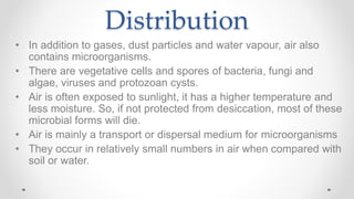 Distribution
• In addition to gases, dust particles and water vapour, air also
contains microorganisms.
• There are vegetative cells and spores of bacteria, fungi and
algae, viruses and protozoan cysts.
• Air is often exposed to sunlight, it has a higher temperature and
less moisture. So, if not protected from desiccation, most of these
microbial forms will die.
• Air is mainly a transport or dispersal medium for microorganisms
• They occur in relatively small numbers in air when compared with
soil or water.
 