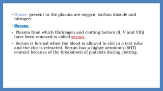 • Gases- present in the plasma are oxygen, carbon dioxide and
nitrogen.
• Serum-
• Plasma from which fibrinogen and clotting factors (II, V and VIII)
have been removed is called serum.
• Serum is formed when the blood is allowed to clot in a test tube
and the clot is retracted. Serum has a higher serotonin (5HT)
content because of the breakdown of platelets during clotting.
 