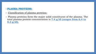 • PLASMA PROTEINS-
• Classification of plasma proteins-
• Plasma proteins form the major solid constituent of the plasma. The
total plasma protein concentration is 7.4 g/dl (ranges from 6.4 to
8.3 g/dl).
 
