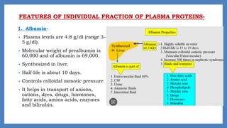 FEATURES OF INDIVIDUAL FRACTION OF PLASMA PROTEINS-
1. Albumin-
• Plasma levels are 4.8 g/dl (range 3–
5 g/dl).
• Molecular weight of prealbumin is
60,000 and of albumin is 69,000.
• Synthesized in liver.
• Half-life is about 10 days.
• Controls colloidal osmotic pressure
• It helps in transport of anions,
cations, dyes, drugs, hormones,
fatty acids, amino acids, enzymes
and bilirubin.
 