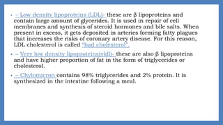• – Low density lipoproteins (LDL)- these are β lipoproteins and
contain large amount of glycerides. It is used in repair of cell
membranes and synthesis of steroid hormones and bile salts. When
present in excess, it gets deposited in arteries forming fatty plagues
that increases the risks of coronary artery disease. For this reason,
LDL cholesterol is called “bad cholesterol”.
• – Very low density lipoproteins(vldl)- these are also β lipoproteins
and have higher proportion of fat in the form of triglycerides or
cholesterol.
• – Chylomicron contains 98% triglycerides and 2% protein. It is
synthesized in the intestine following a meal.
 