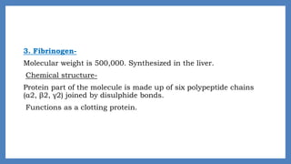 3. Fibrinogen-
Molecular weight is 500,000. Synthesized in the liver.
Chemical structure-
Protein part of the molecule is made up of six polypeptide chains
(α2, β2, γ2) joined by disulphide bonds.
Functions as a clotting protein.
 