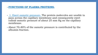 • FUNCTIONS OF PLASMA PROTEINS-
• 1. Exert osmotic pressure- The protein molecules are unable to
pass across the capillary membrane and consequently exert
colloid osmotic pressure of about 25 mm Hg on the capillary
membrane.
• About 70–80% of the osmotic pressure is contributed by the
albumin fraction.
 