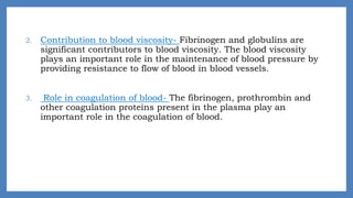 2. Contribution to blood viscosity- Fibrinogen and globulins are
significant contributors to blood viscosity. The blood viscosity
plays an important role in the maintenance of blood pressure by
providing resistance to flow of blood in blood vessels.
3. Role in coagulation of blood- The fibrinogen, prothrombin and
other coagulation proteins present in the plasma play an
important role in the coagulation of blood.
 