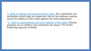 4. Role in defence mechanism of the body- The γ globulins are
antibodies which play an important role in the immune system
meant for defence of the body against the microorganisms.
5. Role in maintaining acid–base balance of the body- Plasma
proteins act as buffers and contribute for about 15% of the
buffering capacity of blood.
 