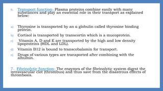 6. Transport function- Plasma proteins combine easily with many
substances and play an essential role in their transport as explained
below:
a) Thyroxine is transported by an α globulin called thyroxine binding
protein.
b) Cortisol is transported by transcortin which is a mucoprotein.
c) Vitamin A, D and E are transported by the high and low density
lipoproteins (HDL and LDL).
d) Vitamin B12 is bound to transcobalamin for transport.
e) Drugs of various types are transported after combining with the
albumin.
7. Fibrinolytic function- The enzymes of the fibrinolytic system digest the
intravascular clot (thrombus) and thus save from the disastrous effects of
thrombosis.
 