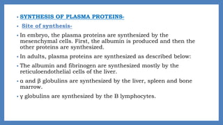 • SYNTHESIS OF PLASMA PROTEINS-
• Site of synthesis-
• In embryo, the plasma proteins are synthesized by the
mesenchymal cells. First, the albumin is produced and then the
other proteins are synthesized.
• In adults, plasma proteins are synthesized as described below:
• The albumin and fibrinogen are synthesized mostly by the
reticuloendothelial cells of the liver.
• α and β globulins are synthesized by the liver, spleen and bone
marrow.
• γ globulins are synthesized by the B lymphocytes.
 