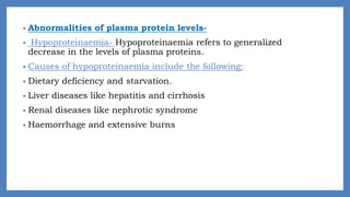 • Abnormalities of plasma protein levels-
• Hypoproteinaemia- Hypoproteinaemia refers to generalized
decrease in the levels of plasma proteins.
• Causes of hypoproteinaemia include the following:
• Dietary deficiency and starvation.
• Liver diseases like hepatitis and cirrhosis
• Renal diseases like nephrotic syndrome
• Haemorrhage and extensive burns
 