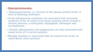 • Hyperproteinaemia-
• Hyperproteinaemia, i.e. increase in the plasma protein levels, is
seen in following conditions:
• Acute inflammatory conditions are associated with increased
synthesis of the so-called acute phase proteins which include C-
reactive proteins, α antitrypsin, haptoglobin, fibrinogen and
ceruloplasmin.
• Chronic inflammation and malignancies are also associated with
raised levels of C-reactive proteins.
• Multiple myeloma is associated with increased levels of the so-
called Bence Jones proteins.
 