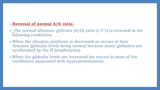 • Reversal of normal A/G ratio-
• The normal albumin: globulin (A/G) ratio (1.7:1) is reversed in the
following conditions:
• When the albumin synthesis is decreased as occurs in liver
diseases (globulin levels being normal because many globulins are
synthesized by the B lymphocytes).
• When the globulin levels are increased (as occurs in most of the
conditions) associated with hyperproteinaemia.
 