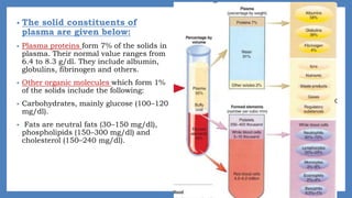 • The solid constituents of
plasma are given below:
• Plasma proteins form 7% of the solids in
plasma. Their normal value ranges from
6.4 to 8.3 g/dl. They include albumin,
globulins, fibrinogen and others.
• Other organic molecules which form 1%
of the solids include the following:
• Carbohydrates, mainly glucose (100–120
mg/dl).
• Fats are neutral fats (30–150 mg/dl),
phospholipids (150–300 mg/dl) and
cholesterol (150–240 mg/dl).
 