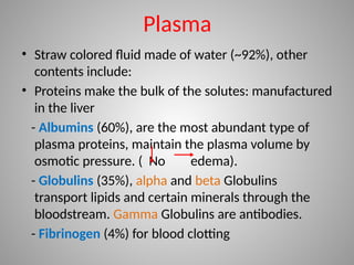 Plasma
• Straw colored fluid made of water (~92%), other
contents include:
• Proteins make the bulk of the solutes: manufactured
in the liver
- Albumins (60%), are the most abundant type of
plasma proteins, maintain the plasma volume by
osmotic pressure. ( No edema).
- Globulins (35%), alpha and beta Globulins
transport lipids and certain minerals through the
bloodstream. Gamma Globulins are antibodies.
- Fibrinogen (4%) for blood clotting
 