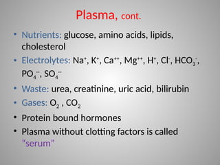 • Nutrients: glucose, amino acids, lipids,
cholesterol
• Electrolytes: Na+
, K+
, Ca++
, Mg++
, H+
, Cl-
, HCO3
-
,
PO4
--
, SO4
--
• Waste: urea, creatinine, uric acid, bilirubin
• Gases: O2 , CO2
• Protein bound hormones
• Plasma without clotting factors is called
“serum”
Plasma, cont.
 