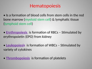 Hematopoiesis
• Is a formation of blood cells from stem cells in the red
bone marrow (myeloid stem cell) & lymphatic tissue
(lymphoid stem cell)
• Erythropoiesis is formation of RBCs – Stimulated by
erythropoietin (EPO) from kidney
• Leukopoiesis is formation of WBCs – Stimulated by
variety of cytokines
• Thrombopoiesis is formation of platelets
 