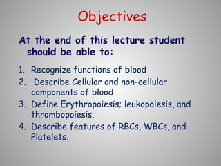 Objectives
At the end of this lecture student
should be able to:
1. Recognize functions of blood
2. Describe Cellular and non-cellular
components of blood
3. Define Erythropoiesis; leukopoiesis, and
thrombopoiesis.
4. Describe features of RBCs, WBCs, and
Platelets.
 
