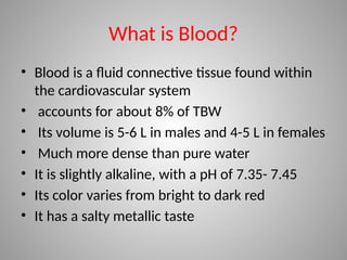 What is Blood?
• Blood is a fluid connective tissue found within
the cardiovascular system
• accounts for about 8% of TBW
• Its volume is 5-6 L in males and 4-5 L in females
• Much more dense than pure water
• It is slightly alkaline, with a pH of 7.35- 7.45
• Its color varies from bright to dark red
• It has a salty metallic taste
 