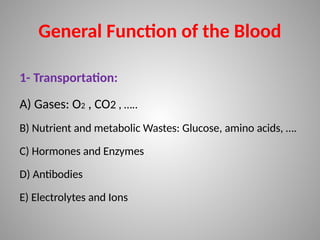 General Function of the Blood
1- Transportation:
A) Gases: O2 , CO2 , …..
B) Nutrient and metabolic Wastes: Glucose, amino acids, ….
C) Hormones and Enzymes
D) Antibodies
E) Electrolytes and Ions
 