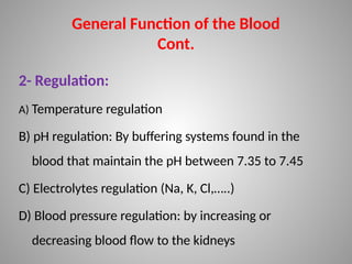2- Regulation:
A) Temperature regulation
B) pH regulation: By buffering systems found in the
blood that maintain the pH between 7.35 to 7.45
C) Electrolytes regulation (Na, K, Cl,…..)
D) Blood pressure regulation: by increasing or
decreasing blood flow to the kidneys
General Function of the Blood
Cont.
 